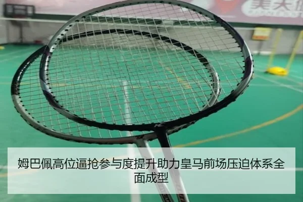 姆巴佩高位逼抢参与度提升助力皇马前场压迫体系全面成型
